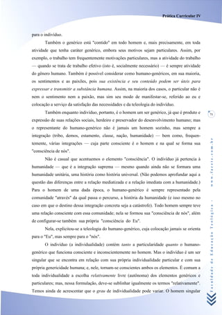 Prática Curricular IV



para o indivíduo.
       Também o genérico está "contido" em todo homem e, mais precisamente, em toda
atividade que tenha caráter genérico, embora seus motivos sejam particulares. Assim, por
exemplo, o trabalho tem frequentemente motivações particulares, mas a atividade do trabalho
— quando se trata de trabalho efetivo (isto é, socialmente necessário) — é sempre atividade
do gênero humano. Também é possível considerar como humano-genéricos, em sua maioria,
os sentimentos e as paixões, pois sua existência e seu conteúdo podem ser úteis para
expressar e transmitir a substância humana. Assim, na maioria dos casos, o particular não é
nem o sentimento nem a paixão, mas sim seu modo de manifestar-se, referido ao eu e
colocação a serviço da satisfação das necessidades e da teleologia do indivíduo.
       Também enquanto indivíduo, portanto, é o homem um ser genérico, já que é produto e        71

expressão de suas relações sociais, herdeiro e preservador do desenvolvimento humano; mas
o representante do humano-genérico não é jamais um homem sozinho, mas sempre a
integração (tribo, demos, estamento, classe, nação, humanidade) — bem como, frequen-




                                                                                                 www.facete.com.br
temente, várias integrações — cuja parte consciente é o homem e na qual se forma sua
"consciência de nós".
       Não é casual que acentuemos o elemento "consciência". O indivíduo já pertencia à
humanidade — que é a integração suprema — mesmo quando ainda não se formara uma
humanidade unitária, uma história como história universal. (Não podemos aprofundar aqui a
questão das diferenças entre a relação mediatizada e a relação imediata com a humanidade.)
Para o homem de uma dada época, o humano-genérico é sempre representado pela
comunidade "através" da qual passa o percurso, a história da humanidade (e isso mesmo no


                                                                                                 Faculdade de Educação Teológica -
caso em que o destino dessa integração concreta seja a catástrofe). Todo homem sempre teve
uma relação consciente com essa comunidade; nela se formou sua "consciência de nós", além
de configurar-se também sua própria "consciência do Eu".
       Nela, explicitou-se a teleologia do humano-genérico, cuja colocação jamais se orienta
para o "Eu", mas sempre para o "nós".
       O indivíduo (a individualidade) contém tanto a particularidade quanto o humano-
genérico que funciona consciente e inconscientemente no homem. Mas o indivíduo é um ser
singular que se encontra em relação com sua própria individualidade particular e com sua
própria genericidade humana; e, nele, tornam-se conscientes ambos os elementos. É comum a
toda individualidade a escolha relativamente livre (autônoma) dos elementos genéricos e
particulares; mas, nessa formulação, deve-se sublinhar igualmente os termos "relativamente".
Temos ainda de acrescentar que o grau de individualidade pode variar. O homem singular
 