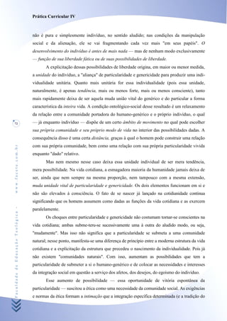 Prática Curricular IV



                                    não é pura e simplesmente indivíduo, no sentido aludido; nas condições da manipulação
                                    social e da alienação, ele se vai fragmentando cada vez mais "em seus papéis". O
                                    desenvolvimento do indivíduo é antes de mais nada — mas de nenhum modo exclusivamente
                                    — função de sua liberdade fática ou de suas possibilidades de liberdade.
                                           A explicitação dessas possibilidades de liberdade origina, em maior ou menor medida,
                                    a unidade do indivíduo, a "aliança" de particularidade e genericidade para produzir uma indi-
                                    vidualidade unitária. Quanto mais unitária for essa individualidade (pois essa unidade,
                                    naturalmente, é apenas tendência, mais ou menos forte, mais ou menos consciente), tanto
                                    mais rapidamente deixa de ser aquela muda união vital do genérico e do particular a forma
                                    característica da inteira vida. A condição ontológico-social desse resultado é um relaxamento
                                    da relação entre a comunidade portadora do humano-genérico e o próprio indivíduo, o qual
72                                  — já enquanto indivíduo — dispõe de um certo âmbito de movimento no qual pode escolher
                                    sua própria comunidade e seu próprio modo de vida no interior das possibilidades dadas. A
                                    consequência disso é uma certa distância, graças à qual o homem pode construir uma relação
                                    com sua própria comunidade, bem como uma relação com sua própria particularidade vivida
www.facete.com.br




                                    enquanto "dado" relativo.
                                           Mas nem mesmo nesse caso deixa essa unidade individual de ser mera tendência,
                                    mera possibilidade. Na vida cotidiana, a esmagadora maioria da humanidade jamais deixa de
                                    ser, ainda que nem sempre na mesma proporção, nem tampouco com a mesma extensão,
                                    muda unidade vital de particularidade e genericidade. Os dois elementos funcionam em si e
                                    não são elevados à consciência. O fato de se nascer já lançado na cotidianidade continua
                                    significando que os homens assumem como dadas as funções da vida cotidiana e as exercem
Faculdade de Educação Teológica -




                                    paralelamente.
                                           Os choques entre particularidade e genericidade não costumam tornar-se conscientes na
                                    vida cotidiana; ambas subme-teru-se sucessivamente uma à outra do aludido modo, ou seja,
                                    "mudamente". Mas isso não significa que a particularidade se submeta a uma comunidade
                                    natural; nesse ponto, manifesta-se uma diferença de princípio entre a moderna estrutura da vida
                                    cotidiana e a explicitação da estrutura que precedeu o nascimento da individualidade. Pois já
                                    não existem "comunidades naturais". Com isso, aumentam as possibilidades que tem a
                                    particularidade de submeter a si o humano-genérico e de colocar as necessidades e interesses
                                    da integração social em questão a serviço dos afetos, dos desejos, do egoísmo do indivíduo.
                                           Esse aumento de possibilidade — essa oportunidade de vitória espontânea da
                                    particularidade — suscitou a ética como uma necessidade da comunidade social. As exigências
                                    e normas da ética formam a intimação que a integração específica determinada (e a tradição do
 