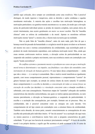 Prática Curricular IV



                                    sentido aqui colocado, deve sempre ser considerada como uma tendência. Não é possível
                                    distinguir, de modo rigoroso e inequívoco, entre as decisões e ações cotidianas e aquelas
                                    moralmente motivadas. A maioria das ações e escolhas tem motivação heterogênea; as
                                    motivações particulares e as genérico-morais encontram-se e se unem, de modo que a elevação
                                    acima do particular-individual jamais se produz de maneira completa, nem jamais deixa de
                                    existir inteiramente, mas ocorre geralmente em maior ou menor medida. Não há "muralha
                                    chinesa" entre as esferas da cotidianidade e da moral. Apenas os moralistas utilizam
                                    motivações morais "puras" e, mesmo eles, o fazem mais na teoria que na realidade.
                                           Não se pode falar de "muralha chinesa", antes de mais nada, pelo fato de que a
                                    herança moral do passado da humanidade e a exigência moral da época revelam-se ao homem
                                    até mesmo nos usos e normas consuetudinárias da cotidianidade, cuja assimilação pode se
74                                  produzir de modo inteiramente espontâneo, sem nenhuma motivação moral. Mas, ainda que
                                    essas normas contivessem motivos morais, a elevação acima da particularidade ou sua
                                    suspensão não anularia o próprio movimento, nem sua existência estaria em contradição com
                                    aquela "muda coexistência".
www.facete.com.br




                                           Os conflitos extremos e puramente morais se produzem nos casos em que a motivação
                                    moral torna-se determinante e seu impulso, sua finalidaae e seu objeto são entendidos como
                                    instrumento de elevação do humano-genérico. O caso típico desse comportamento — ainda
                                    que não o único — é o serviço à comunidade. Mas o motivo moral manifesta-se igualmente
                                    quando, com nosso comportamento pessoal, representamos o comportamento "correto" do
                                    gênero humano (por exemplo, na atitude do estóico diante da morte natural). O caminho
                                    desse comportamento é a escolha (a decisão), a concentração de todas as nossas forças na
Faculdade de Educação Teológica -




                                    execução da escolha (ou decisão) e a vinculação consciente com a situação escolhida e,
                                    sobretudo, com suas consequências. Numerosas etapas do "caminho" esboçado são também
                                    características das decisões semicotidianas, nas quais se realiza apenas parcialmente, ou nem
                                    mesmo parcialmente, a elevação ao humano-genérico, a suspensão da particularidade. A
                                    escolha e a aceitação das consequências, por exemplo, formam um só processo. Mas, na
                                    cotidianidade, não é possível concentrar todas as energias em cada decisão. Um
                                    comportamento de tal tipo estaria em contradição com a estrutura básica da cotidianidade.
                                    Também seria absurdo, de nossa parte, assumir conscientemente as consequências de uma
                                    escolha não praticada pelo indivíduo inteiro. O "ato de assumir" ou a aceitação são aqui mais
                                    ou menos passivos e com-binam-se muito bem com a pergunta característica da parti-
                                    cularidade: "E por que isso haveria de acontecer precisamente comigo?". O herói da escolha
                                    moral é seu próprio destino; e aquilo que lhe acontece só pode acontecer a ele. O cume da
 