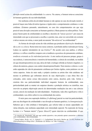 Prática Curricular IV



elevação moral acima da cotidianidade é a catarse. Na catarse, o homem torna-se consciente
do humano-genérico de sua individualidade.
       Em nenhuma esfera da atividade humana (e não apenas no caso da elevação moral), é
possível traçar uma linha divisória rigorosa e rígida entre o comportamento cotidiano e o não
cotidiano. (Estamos pensando, naturalmente, no caso dos comportamentos em que seja
possível uma elevação consciente ao humano-genérico.) Basta pensar na esfera política. Tam-
pouco fazem parte da cotidianidade as escolhas e decisões do "amour passion", por causa da
intensidade com que se processam a escolha e a paixão; mas, uma vez convertido em costume
e talvez mesmo em rotina, o amor pode novamente "dis-solver-se" na cotidianidade13.
       As formas de elevação acima da vida cotidiana que produzem objetivações duradouras
são a arte e a ciência. Reme-temo-nos nesse contexto, à profunda análise realizada por Georg                 75
                                                        14
Lukács no capítulo introdutório de sua Estética . De acordo com essa análise, o reflexo
artístico e o reflexo científico rompem com a tendência espontânea do pensamento cotidiano,
tendência orientada ao Eu individual-particular. A arte realiza tal processo porque, graças à




                                                                                                             www.facete.com.br
sua essência, é autoconsciência e memória da humanidade; a ciência da sociedade, na medida
em que desantropocentriza (ou seja, deixa de lado a teologia referida ao homem singular); e a
ciência da natureza, graças a seu caráter desantropomorfizador. Nem mesmo a ciência e a arte
estão separadas da vida do pensamento cotidianos por limites rígidos, como podemos ver em
vários aspectos. Antes de mais nada, o próprio cientista ou artista têm vida cotidiana: até
mesmo os problemas que enfrentam através de suas objetivações e suas obras lhes são
colocados, entre outras coisas (tão-somente entre outros, decerto), pela vida. Artista e
cientista têm sua particularidade individual enquanto homens da cotidianidade; essa


                                                                                                             Faculdade de Educação Teológica -
particularidade pode se manter em suspenso durante a produção artística ou científica, mas
intervém na própria objetivação através de determinadas mediações (na arte e nas ciências
sociais, através da mediação da individualidade) . Finalmente, toda obra significativa volta à
cotidianidade e seu efeito sobrevive na cotidianidade dos outros.
       O meio para essa superação dialética [A ufhebung] parcial ou total da particularidade,
para sua decolagem da cotidianidade e sua elevação ao humano-genérico, é a homogeneização.
Sabemos que a vida cotidiana é heterogênea, que solicita todas as nossas capacidades em
várias direções, mas nenhuma capacidade com intensidade especial. Na expressão de Georg
Lu-kács: é o "homem inteiro" ["ganze Mensch"] quem intervém na cotidianidade. O que
13
  O conceito de "dissolução" não tem aqui sentido pejorativo, mas pretende apenas caracterizar a diferença
entre cotidianidade e não-cotidianidade.
14
  Georg Lukács, Werke, vol. 11, Àslhetik I, t. 1, Luchterhand, Neu-wied e Berlim, pp. 33-138, Probleme der
Widerspiegelung im Alltags-leben (Problemas do Reflexo na Vida Cotidiana).
 