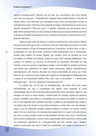 Prática Curricular IV



                                    significa homogeneização? Significa, por um lado, que concentramos toda nossa atenção
                                    sobre uma única questão e "suspenderemos" qualquer outra atividade durante a execução da
                                    anterior tarefa; e, por outro lado, que empregamos nossa inteira individualidade humana na
                                    resolução dessa tarefa. Utilizemos outra expressão de Lukács: trans-formamo-nos assim em um
                                    "homem inteiramente" ["Menschen ganz"}. E significa, finalmente, que esse processo não se
                                    pode realizar arbitrariamente, mas tão-somente de modo tal que nossa particularidade individual
                                    se dissipe na atividade humanogené-rica que escolhemos consciente e autonomamente, isto é,
                                    enquanto indivíduos.
                                           Apenas quando esses três fatores se verificam conjuntamente é que podemos falar de
                                    uma homogeneização que se eleva totalmente acima da cotidianidade para penetrar na esfera
                                    do humano-genérico. O tipo de homogeneização que só apresenta o primeiro fator, ou seja, a
76                                  concentração em uma única tarefa, concilia-se ainda perfeitamente com a cotidianidade,
                                    fazendo parte orgânica da mesma. Quando, por exemplo, temos de assimilar um novo
                                    movimento no trabalho, não podemos "pensar em outra coisa" enquanto trabalhamos, como
                                    acontece, ao contrário, no exercício de movimentos já assimilados, convertidos em algo
www.facete.com.br




                                    mecânico, nesse caso, portanto, suspendemos qualquer outra atividade. E, quando examinamos
                                    uma pessoa para qualificá-la em algum campo profissional, também homogeneizamos
                                    espontaneamente, pois fazemos abs-tração das demais propriedades da pessoa que temos
                                    diante de nós e encaramo-la tão-somente sob o aspecto de sua adequação ou inadequação para
                                    a prática de um determinado trabalho. Mas, nesse caso, a concentração — a momentânea
                                    homogeneização — não tem consequências posteriores para nós.
                                           É evidente que, em tal tipo de homogeneização, não atuou toda nossa inteira
Faculdade de Educação Teológica -




                                    individualidade; por isso, a concentração não implica numa suspensão de nossa
                                    particularidade. Mas os atos de decisão podem igualmente ocorrer num plano "superior", que
                                    ultrapasse em maior ou menor medida a cotidiani-dade. Por exemplo: quando um camponês
                                    começa a trabalhar numa fábrica e a assimilação dos movimentos do trabalho vai decidir se
                                    ele é ou não adequado para o trabalho industrial, se poderá ou não abandonar para sempre a
                                    sua aldeia, trata-se de uma prova cujos efeitos destinam-se a afetar toda a sua vida; durante o
                                    exame a que for submetido, portanto, poderão produzir-se conflitos, até mesmo conflitos
                                    morais. Em casos desse tipo, o Eu desempenha um papel decisivo na ação e a decisão torna-se,
                                    em maior ou menor medida, função da individualidade. Decisões desse tipo já transformam,
                                    mais ou menos amplamente, o homem inteiro, apresentando efeitos posteriores: embora ainda
                                    sem predominar, manifesta-se já a homogeneização que abre caminho para o humano-
                                    genérico; nesse ponto, tem início a "saída" da cotidianidade, sem chegar a consu-mar-se. A
 