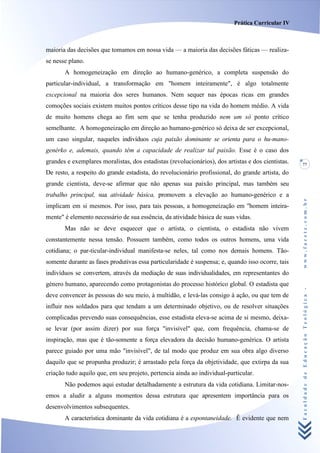 Prática Curricular IV



maioria das decisões que tomamos em nossa vida — a maioria das decisões fáticas — realiza-
se nesse plano.
       A homogeneização em direção ao humano-genérico, a completa suspensão do
particular-individual, a transformação em "homem inteiramente", é algo totalmente
excepcional na maioria dos seres humanos. Nem sequer nas épocas ricas em grandes
comoções sociais existem muitos pontos críticos desse tipo na vida do homem médio. A vida
de muito homens chega ao fim sem que se tenha produzido nem um só ponto crítico
semelhante. A homogeneização em direção ao humano-genérico só deixa de ser excepcional,
um caso singular, naqueles indivíduos cuja paixão dominante se orienta para o hu-mano-
genérko e, ademais, quando têm a capacidade de realizar tal paixão. Esse é o caso dos
grandes e exemplares moralistas, dos estadistas (revolucionários), dos artistas e dos cientistas.   77
De resto, a respeito do grande estadista, do revolucionário profissional, do grande artista, do
grande cientista, deve-se afirmar que não apenas sua paixão principal, mas também seu
trabalho principal, sua atividade básica, promovem a elevação ao humano-genérico e a




                                                                                                    www.facete.com.br
implicam em si mesmos. Por isso, para tais pessoas, a homogeneização em "homem inteira-
mente" é elemento necessário de sua essência, da atividade básica de suas vidas.
       Mas não se deve esquecer que o artista, o cientista, o estadista não vivem
constantemente nessa tensão. Possuem também, como todos os outros homens, uma vida
cotidiana; o par-ticular-individual manifesta-se neles, tal como nos demais homens. Tão-
somente durante as fases produtivas essa particularidade é suspensa; e, quando isso ocorre, tais
indivíduos se convertem, através da mediação de suas individualidades, em representantes do
género humano, aparecendo como protagonistas do processo histórico global. O estadista que


                                                                                                    Faculdade de Educação Teológica -
deve convencer às pessoas do seu meio, à multidão, e levá-las consigo à ação, ou que tem de
influir nos soldados para que tendam a um determinado objetivo, ou de resolver situações
complicadas prevendo suas consequências, esse estadista eleva-se acima de si mesmo, deixa-
se levar (por assim dizer) por sua força "invisível" que, com frequência, chama-se de
inspiração, mas que é tão-somente a força elevadora da decisão humano-genérica. O artista
parece guiado por uma mão "invisível", de tal modo que produz em sua obra algo diverso
daquilo que se propunha produzir; é arrastado pela força da objetividade, que extirpa da sua
criação tudo aquilo que, em seu projeto, pertencia ainda ao individual-particular.
       Não podemos aqui estudar detalhadamente a estrutura da vida cotidiana. Limitar-nos-
emos a aludir a alguns momentos dessa estrutura que apresentem importância para os
desenvolvimentos subsequentes.
       A característica dominante da vida cotidiana é a espontaneidade. Ê evidente que nem
 