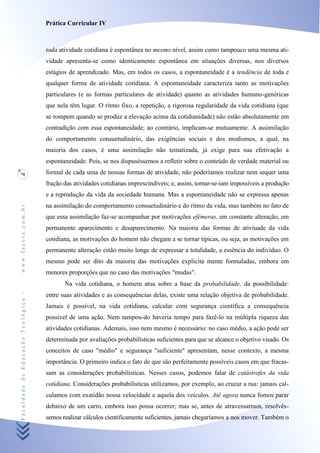 Prática Curricular IV



                                    toda atividade cotidiana é espontânea no mesmo nível, assim como tampouco uma mesma ati-
                                    vidade apresenta-se como identicamente espontânea em situações diversas, nos diversos
                                    estágios de aprendizado. Mas, em todos os casos, a espontaneidade é a tendência de toda e
                                    qualquer forma de atividade cotidiana. A espontaneidade caracteriza tanto as motivações
                                    particulares (e as formas particulares de atividade) quanto as atividades humano-genéricas
                                    que nela têm lugar. O ritmo fixo, a repetição, a rigorosa regularidade da vida cotidiana (que
                                    se rompem quando se produz a elevação acima da cotidianidade) não estão absolutamente em
                                    contradição com essa espontaneidade; ao contrário, implicam-se mutuamente. A assimilação
                                    do comportamento consuetudinário, das exigências sociais e dos modismos, a qual, na
                                    maioria dos casos, é uma assimilação não tematizada, já exige para sua efetivação a
                                    espontaneidade. Pois, se nos dispuséssemos a refletir sobre o conteúdo de verdade material ou
78                                  formal de cada uma de nossas formas de atividade, não poderíamos realizar nem sequer uma
                                    fração das atividades cotidianas imprescindíveis; e, assim, tornar-se-iam impossíveis a produção
                                    e a reprodução da vida da sociedade humana. Mas a espontaneidade não se expressa apenas
                                    na assimilação do comportamento consuetudinário e do ritmo da vida, mas também no fato de
www.facete.com.br




                                    que essa assimilação faz-se acompanhar por motivações efêmeras, em constante alteração, em
                                    permanente aparecimento e desaparecimento. Na maioria das formas de ativiuade da vida
                                    cotidiana, as motivações do homem não chegam a se tornar típicas, ou seja, as motivações em
                                    permanente alteração estão muito longe de expressar a totalidade, a essência do indivíduo. O
                                    mesmo pode ser dito da maioria das motivações explicita mente formuladas, embora em
                                    menores proporções que no caso das motivações "mudas".
                                           Na vida cotidiana, o homem atua sobre a base da probabilidade, da possibilidade:
Faculdade de Educação Teológica -




                                    entre suas atividades e as consequências delas, existe uma relação objetiva de probabilidade.
                                    Jamais é possível, na vida cotidiana, calcular com segurança científica a consequência
                                    possível de uma ação. Nem tampou-do haveria tempo para fazê-lo na múltipla riqueza das
                                    atividades cotidianas. Ademais, isso nem mesmo é necessário: no caso médio, a ação pode ser
                                    determinada por avaliações probabilísticas suficientes para que se alcance o objetivo visado. Os
                                    conceitos de caso "médio" e segurança "suficiente" apresentam, nesse contexto, a mesma
                                    importância. O primeiro indica o fato de que são perfeitamente possíveis casos em que fracas-
                                    sam as considerações probabilísticas. Nesses casos, podemos falar de catástrofes da vida
                                    cotidiana. Considerações probabilísticas utilizamos, por exemplo, ao cruzar a rua: jamais cal-
                                    culamos com exatidão nossa velocidade e aquela dos veículos. Até agora nunca fomos parar
                                    debaixo de um carro, embora isso possa ocorrer; mas se, antes de atravessarmos, resolvês-
                                    semos realizar cálculos cientificamente suficientes, jamais chegaríamos a nos mover. Também o
 