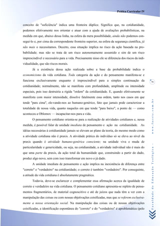 Prática Curricular IV



conceito de "suficiência" indica uma fronteira dúplice. Significa que, na cotidianidade,
podemos efetivamente nos orientar e atuar com a ajuda de avaliações probabilísticas, na
medida em que, abaixo dessa linha, na esfera da mera possibilidade, ainda não podemos con-
segui-lo e, por cima da correspondente fronteira superior, na esfera da segurança científica, já
não mais o necessitamos. Decerto, essa situação implica no risco da ação baseada na pro-
babilidade; mas não se trata de um risco autonomamente assumido e sim de um risco
imprescindível e necessário para a vida. Precisamente nisso ele se diferencia dos riscos da indi-
vidualidade, que são riscos morais.
       Já a existência dessa ação realizada sobre a base da probabilidade indica o
economicismo da vida cotidiana. Toda categoria da ação e do pensamento manifesta-se e
funciona exclusivamente enquanto é imprescindível para a simples continuação da                     79
cotidianidade; normalmente, não se manifesta com profundidade, amplitude ou intensidade
especiais, pois isso destruiria a rígida "ordem" da cotidianidade. E, quando efetivamente se
manifesta com maior intensidade, dissolve fatalmente essa ordem, tanto nos casos em que




                                                                                                    www.facete.com.br
tende "para cima", ele-vando-nos ao humano-genérico, fato que jamais pode caracterizar a
totalidade de nossa vida, quanto naqueles em que tende "para baixo", a ponto de — como
aconteceu a Oblomov — incapacitar-nos para a vida.
       O pensamento cotidiano orienta-se para a realização de atividades cotidianos e, nessa
medida, é possível falar de unidade imediata de pensamento e ação na cotidianidade. As
idéias necessárias à cotidianidade jamais se elevam ao plano da teoria, do mesmo modo como
a atividade cotidiana não é praxis. A atividade prática do indivíduo só se eleva ao nível da
praxis quando é atividade humano-genérica consciente; na unidade viva e muda de


                                                                                                    Faculdade de Educação Teológica -
particularidade e genericidade, ou seja, na cotidianidade, a atividade individual não é mais do
que uma parte da praxis, da ação total da humanidade que, construindo a partir do dado,
produz algo novo, sem com isso transformar em novo o já dado.
       A unidade imediata de pensamento e ação implica na inexistência de diferença entre
"correto" e "verdadeiro" na cotidianidade; o correto é também "verdadeiro". Por conseguinte,
a atitude da vida cotidiana é absolutamente pragmática.
       Todavia, deve-se esclarecer e complementar essa afirmação acerca da igualdade de
correto e verdadeiro na vida cotidiana. O pensamento cotidiano apresenta-se repleto de pensa-
mentos fragmentários, de material cognoscitivo e até de juízos que nada têm a ver com a
manipulação das coisas ou com nossas objetivações coisificadas, mas que se referem exclusiva-
mente a nossa orientação social. Na manipulação das coisas ou de nossas objetivações
coisificadas, a identificação espontânea do "correto" e do "verdadeiro" é aproblemática (pelo
 
