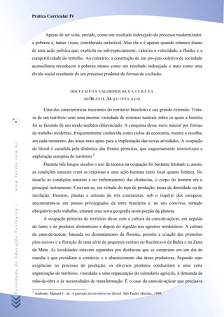 Prática Curricular IV



                                              Apesar de ser vista, amiúde, como um resultado indesejado do processo modernizador,
                                    a pobreza é, tantas vezes, considerada inelutável. Mas ela o é apenas quando estamos diante
                                    de uma ação política que, explícita ou sub-repticiamente, valoriza a velocidade, a fluidez e a
                                    competitividade do trabalho. Ao contrário, a construção de um pro-jeto coletivo de sociedade
                                    aconselharia reconhecer a pobreza menos como um resultado indesejado e mais como uma
                                    dívida social resultante de um processo produtor de formas de exclusão.


                                                               DOS T E M P O S VAGAROSOS DA N A T U R E Z A

                                                                       AO BR A S I L   AR Q U I P É L A G O

                                             Uma das características marcantes do território brasileiro é sua grande extensão. Trata-
                                    se de um território com uma enorme variedade de sistemas naturais sobre os quais a história
     8
                                    foi se fazendo de um modo também diferenciado. A conquista desse meio natural por formas
                                    de trabalho modernas, frequentemente conhecida como ciclos da economia, mostra a escolha,
                                    em cada momento, das áreas mais aptas para a implantação das novas atividades. A ocupação
www.facete.com.br




                                    do litoral é sucedida pela dinâmica das frentes pioneiras, que vagarosamente interiorizam a
                                    exploração européia do território.2
                                             Durante três longos séculos o uso da técnica na ocupação foi bastante limitado e, assim,
                                    as condições naturais eram as respostas a uma ação humana tanto local quanto forânea. No
                                    desafio às condições naturais e no enfrentamento das distâncias, o corpo do homem era o
                                    principal instrumento. Criavam-se, em virtude do tipo de produção, áreas de densidade ou de
                                    rarefação. Homens, plantas e animais de três continentes, sob o império dos europeus,
                                    encontraram-se em pontos privilegiados da terra brasileira e, no seu convívio, tornado
Faculdade de Educação Teológica -




                                    obrigatório pelo trabalho, criaram uma nova geografia nesta porção dg planeta.
                                             A ocupação primeira do território dá-se com a cultura da cana-de-açúcar, em seguida
                                    do fumo e de produtos alimentícios e depois do algodão nos agrestes nordestinos. A cultura
                                    da cana-de-açúcar, baseada no desmatamento da floresta, permite a criação das primeiras
                                    plan-tations e a floração de uma série de pequenos centros no Recôncavo da Bahia e na Zona
                                    da Mata. As localidades estavam separadas por distâncias que se cumpriam em um dia de
                                    marcha e que presidiam o comércio e o abastecimento das áreas produtoras. Segundo suas
                                    exigências no processo de produção, os diversos produtos conduziram a uma certa
                                    organização do território, vinculada a uma organização do calendário agrícola, à demanda de
                                    mão-de-obra e às necessidades de transformação. Ê o caso da cana-de-açúcar que precisava

                                    2
                                        Andrade, Manuel C. de. A questão do território no Brasil. São Paulo: Hucitec, 1995.
 