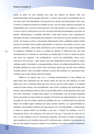 Prática Curricular IV



                                    menos no plano da vida cotidiana, pois aqui não falamos da ciência). Mas essa
                                    aproblematicidade termina quando utilizamos o "correto" para avaliar a possibilidade de nos
                                    movermos num meio determinado e de movermos esse mesmo meio determinado. Nesse caso,
                                    o correto é verdade tão-somente na medida em que, com sua ajuda, pudermos prosseguir na
                                    cotidianidade com os menores atritos possíveis. Isso nada significa com relação ao conteúdo
                                    veritativo objetivo (independente de nossa atividade individual) do pensamento ou do juízo em
                                    questão. (Naturalmente, a atividade individual é aqui muito poucas vezes completamente
                                    individual; em geral, é uma projeção das aspirações e dos interesses de uma camada ou classe
                                    social). Até mesmo os juízos e pensamentos objetivamente menos verdadeiros podem resultar
                                    corretos na atividade social, quando representarem os interesses da camada ou classe a que
                                    pertence o indivíduo e, desse modo, facilitarem a esse a orientação ou a ação correspondente
80                                  às exigências cotidianas da classe ou camada em questão. É indiscutível que uma ação
                                    correspondente aos interesses de uma classe ou camada pode se elevar ao plano da praxis,
                                    mas nesse caso superará o da cotidianida-de; a teoria da cotidianidade, nesses casos,
                                    converte-se em ideologia, a qual assume uma certa independência relativa diante da praxis
www.facete.com.br




                                    cotidiana, ganha vida própria e, consequentemente, coloca-se em relação primordial não com a
                                    atividade cotidiana mas com a praxis. Não será demais repetir aqui que não existe nenhuma
                                    "muralha chinesa" entre a atividade cotidiana e a praxis não-cotidiana ou o pensamento não-
                                    cotidiano mas existem infinitos tipos de transição.
                                           Deduz-se, do exposto, que a fé e a confiança desempenham na vida cotidiana um
                                    papel muito mais importante que nas demais esferas da vida. Isso não significa, de modo
                                    algum, que a fé e a confiança sejam aqui mais intensas que em outros campos: a fé religiosa
Faculdade de Educação Teológica -




                                    costuma ser mais intensa e mais incondicional, assim como a confiança tem significação mais
                                    intensa e emocionalmente maior na ética ou na atividade política. O que queremos dizer é que
                                    esses dois sentimentos "ocupam mais espaço" na cotidianidade, que sua função mediadora
                                    torna-se necessária em maior número de situações. Os homens não podem dominar o todo com
                                    um golpe de vista em nenhum aspecto da realidade; por isso, o conhecimento dos contornos
                                    básicos da verdade requer confiança (em nosso método científico, na cognoscibilidade da
                                    realidade, nos resultados científicos de outras pessoas, etc). Na cotidianidade, o conhecimento
                                    se limita ao aspecto relativo da atividade, e, por isso, o "espaço" da confiança e da fé é
                                    inteiramente diverso. Ao astrônomo, não basta ter fé em que a Terra gira em redor do sol;
                                    mas, na vida cotidiana, essa fé é plenamente suficiente. Não basta ao médico acreditar na
                                    ação terapêutica de um remédio, mas essa fé é suficiente para o enfermo (e precisamente na
                                    base de uma simples fé posta no médico ou na medicina, com maior ou menor fundamento
 