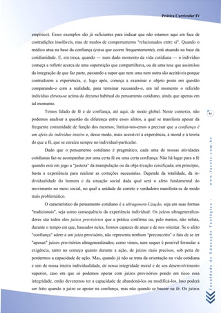 Prática Curricular IV



empírico). Esses exemplos são já suficientes para indicar que não estamos aqui em face de
contradições insolúveis, mas de modos de comportamento "relacionados entre si". Quando o
médico atua na base da confiança (coisa que ocorre frequentemente), está atuando na base da
cotidianidade. E, em troca, quando — num dado momento da vida cotidiana — o indivíduo
começa a refletir acerca de uma superstição que compartilhava, ou de uma tese que assimilou
da integração de que faz parte, passando a supor que nem uma nem outra são aceitáveis porque
contradizem a experiência, e, logo após, começa a examinar o objeto posto em questão
comparando-o com a realidade, para terminar recusando-o, em tal momento o referido
indivíduo elevou-se acima do decurso habitual do pensamento cotidiano, ainda que apenas em
tal momento.
       Temos falado de fé e de confiança, até aqui, de modo global. Neste contexto, não         81
podemos analisar a questão da diferença entre esses afetos, a qual se manifesta apesar da
frequente comunidade de função dos mesmos; limitar-nos-emos a precisar que a confiança é
um afeio do indivíduo inteiro e, desse modo, mais acessível à experiência, à moral e à teoria




                                                                                                www.facete.com.br
do que a fé, que se enraíza sempre no individual-particular.
       Dado que o pensamento cotidiano é pragmático, cada uma de nossas atividades
cotidianas faz-se acompanhar por uma certa fé ou uma certa confiança. Não há lugar para a fé
quando está em jogo a "justeza" da manipulação ou da obje-tivação coisifiçada; em princípio,
basta a experiência para realizar as correções necessárias. Depende da totalidade, da in-
dividualidade do homem e da situação social dada qual será o afeto fundamental do
movimento no meio social, no qual a unidade de correto e verdadeiro manifesta-se de modo
mais problemático.


                                                                                                Faculdade de Educação Teológica -
       O característico do pensamento cotidiano é a ultragenera-Uzação, seja em suas formas
"tradicionais", seja como consequência da experiência individual. Os juízos ultrageneraliza-
dores são todos eles juízos provisórios que a prática confirma ou, pelo menos, não refuta,
durante o tempo em que, baseados neles, formos capazes de atuar e de nos orientar. Se o afeto
"confiança" adere a um juízo provisório, não representa nenhum "preconceito" o fato de se ter
"apenas" juízos provisórios ultrageneralizados; como vimos, nem sequer é possível formular a
exigência, tanto no começo quanto durante a ação, de juízos mais precisos, sob pena de
perdermos a capacidade de ação. Mas, quando já não se trata da orientação na vida cotidiana
e sim de nossa inteira individualidade, de nossa integridade moral e de seu desenvolvimento
superior, caso em que só podemos operar com juízos provisórios pondo em risco essa
integridade, então deveremos ter a capacidade de abandoná-los ou modificá-los. Isso poderá
ser feito quando o juízo se apoiar na confiança, mas não quando se basear na fé. Os juízos
 