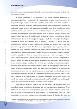 Prática Curricular IV



                                    provisórios que se enraízam na particularidade e, por conseguinte, se baseiam na fé são pré-
                                    juízos ou preconceito15.
                                            Os juízos provisórios (e os preconceitos) são meros exemplos particulares de
                                    ultrageneralização. Pois é característico da vida cotidiana em geral o manejo grosseiro do
                                    "singular". Sempre reagimos a situações singulares, respondemos a estímulos singulares e
                                    resolvemos problemas singulares. Para podermos reagir, temos de subsumir o singular, do
                                    modo mais rápido possível, sob alguma universalidade; temos de organizá-lo em nossa
                                    atividade cotidiana, no conjunto de nossa atividade vital; em suma, temos de resolver o
                                    problema. Mas não temos tempo para examinar todos os aspectos do caso singular, nem
                                    mesmo os decisivos: temos de situá-lo o mais rapidamente possível sob o ponto de vista da
                                    tarefa colocada. E isso só se torna possível graças à ajuda dos vários tipos de ultragene-
82                                  ralização. É assim, por exemplo, que se recorre à analogia. É através dela que;
                                    principalmente, funciona o nosso conhecimento cotidiano do homem, sem o qual não
                                    poderíamos sequer nos orientar; classificamos em algum tipo já conhecido por experiência o
                                    homem que agora queremos conhecer sob algum aspecto importante para nós e essa
www.facete.com.br




                                    classificação por tipos permite nossa orientação. Tão-somente a posteriori torna-se "evidente"
                                    na prática que podemos dissolver aquela analogia e conhecer o fenômeno singular — nesse
                                    caso, o homem em questão — em sua concreta totalidade e, assim, avaliá-lo e compreendê-lo.
                                    Decerto, o juízo provisório de analogia pode se cristalizar em preconceito; pode ocorrer que
                                    já não prestemos atenção a nenhum fato posterior que contradiga abertamente nosso juízo
                                    provisório, tanto podemos nos manter submetidos à força de nossas próprias tipificações, de
                                    nossos preconceitos. Desse modo, o juízo provisório analógico é inevitável no conhecimento
Faculdade de Educação Teológica -




                                    cotidiano dos homens, mas está exposto ao perigo da cristalização (fossilização); e, embora
                                    inicialmente o tratamento grosseiro do singular não seja prejudicial, pode con-verter-se num
                                    dano irreparável se se conserva após ter cumprido sua função. Pode se tratar de um erro
                                    moral, caso em que a orientação na vida cotidiana não será "perturbada"; mas também pode
                                    ser um erro capaz de acarretar uma das catástrofes da vida cotidiana.
                                            Algo parecido ocorre no caso do uso dos precedentes. O precedente tem mais
                                    importância para o conhecimento da situação que para o conhecimento das pessoas. É um
                                    "indicador" útil para nosso comportamento, para nossa atitude. ("Outros agiram nessa
                                    situação em que me encontro desse ou daquele modo", "já havia exemplos disso", etc.) Sem
                                    essa atitude, ver-nos-emos constantemente na situação do asno de Buridan. Por isso, em

                                    15
                                      Estudei detalhadamente os preconceitos no livro Tarsadalmi nerep és (Papel social e preconceitos), publicado
                                    em húngaro pela Akadémiai Kiadó (Editora Acadêmica), Budapeste, 1966.
 