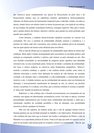 Prática Curricular IV



plo, fechou-se quase completamente nas épocas de florescimento da polis ática e do
Renascimento italiano; mas, no capitalismo moderno, aprofundou-se desmesuradamente.
Ademais, tal abismo jamais foi inteiramente insuperável para o indivíduo isolado: em todas as
épocas, sempre houve um número maior ou menor de pessoas que, com ajuda de seu talento,
de sua situação, das grandes constelações históricas, conseguiu superá-lo. Mas, para a massa,
para o grande número dos demais, subsistiu o abismo, quer quando era muito profundo, quer
quando mais superficial.
       Como dissemos, o moderno desenvolvimento capitalista exacerbou ao extremo essa
contradição. Por isso, a estrutura da cotidianidade alienada começou a expandir-se e a
penetrar em esferas onde não é necessária, nem constitui uma condição prévia da orientação,
mas nas quais aparece até mesmo como obstáculo para essa última.                                  85

       Não se trata de afirmar que as categorias da cotidianidade sejam alheias às esferas não-
cotidianas. Basta aludir à função desempenhada pelos precedentes na atividade política, pela
analogia na comparação científica e artística, pela mimese ou pela entonação na arte. Mas




                                                                                                  www.facete.com.br
essa limitada comunidade ou universalidade de categorias jamais significou uma identidade
estrutural com, ou uma assimilação pelas, formas de atividade e conteúdos da cotidianidade.
Em troca, a ciência moderna, ao colocar-se sobre fundamentos pragmáticos, "absorve",
assimila a estrutura cotidiana; e, quando a arte moderna decide escolher como temas as
efêmeras motivações e resolve fazer abstração da essência da vida humana, da constante
oscilação e da interação entre a cotidianidade e a não-cotidianidade, a cotidianidade absorve
inclusive a arte. A aludida estrutura, que na cotidianidade não aparece como um fenômeno de
alienação, é necessariamente manifestação de alienação na arte, na ciência, nas decisões


                                                                                                  Faculdade de Educação Teológica -
morais e na política. E é evidente, com efeito, que a estrutura cotidiana só começa a expandir-
se "para cima" quando ela própria já é alienada.
       Repetimos: a vida cotidiana não é alienada necessariamente, em consequência de sua
estrutura, mas apenas em determinadas circunstâncias sociais. Em todas as épocas, existiram
personalidades representativas que viveram numa cotidianidade não-alienada; e, dado que a
estruturação científica da sociedade possibilita o final da alienação, essa possibilidade
encontra-se aberta a qualquer ser humano.
       Mas isso não significa, de nenhum modo, que a vida de qualquer homem torne-se
humano-genérica em sua atividade principal no trabalho e nas objetivações. Humanização da
vida cotidiana não quer dizer que os homens vão receber a inteligência de Planck, a mão de
Menuhin ou as capacidades políticas de Lênin. Trata-se de algo que pode ser expresso com as
palavras de Goethe: todo homem pode ser completo, inclusive na cotidianidade. Mas de que
 