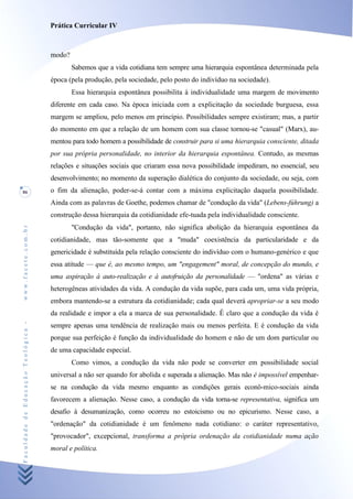 Prática Curricular IV



                                    modo?
                                            Sabemos que a vida cotidiana tem sempre uma hierarquia espontânea determinada pela
                                    época (pela produção, pela sociedade, pelo posto do indivíduo na sociedade).
                                            Essa hierarquia espontânea possibilita à individualidade uma margem de movimento
                                    diferente em cada caso. Na época iniciada com a explicitação da sociedade burguesa, essa
                                    margem se ampliou, pelo menos em princípio. Possibilidades sempre existiram; mas, a partir
                                    do momento em que a relação de um homem com sua classe tornou-se "casual" (Marx), au-
                                    mentou para todo homem a possibilidade de construir para si uma hierarquia consciente, ditada
                                    por sua própria personalidade, no interior da hierarquia espontânea. Contudo, as mesmas
                                    relações e situações sociais que criaram essa nova possibilidade impediram, no essencial, seu
                                    desenvolvimento; no momento da superação dialética do conjunto da sociedade, ou seja, com
86                                  o fim da alienação, poder-se-á contar com a máxima explicitação daquela possibilidade.
                                    Ainda com as palavras de Goethe, podemos chamar de "condução da vida" (Lebens-fúhrung) a
                                    construção dessa hierarquia da cotidianidade efe-tuada pela individualidade consciente.
                                            "Condução da vida", portanto, não significa abolição da hierarquia espontânea da
www.facete.com.br




                                    cotidianidade, mas tão-somente que a "muda" coexistência da particularidade e da
                                    genericidade é substituída pela relação consciente do indivíduo com o humano-genérico e que
                                    essa atitude — que é, ao mesmo tempo, um "engagement" moral, de concepção do mundo, e
                                    uma aspiração à auto-realização e à autofruição da personalidade — "ordena" as várias e
                                    heterogêneas atividades da vida. A condução da vida supõe, para cada um, uma vida própria,
                                    embora mantendo-se a estrutura da cotidianidade; cada qual deverá apropriar-se a seu modo
                                    da realidade e impor a ela a marca de sua personalidade. Ê claro que a condução da vida é
Faculdade de Educação Teológica -




                                    sempre apenas uma tendência de realização mais ou menos perfeita. E é condução da vida
                                    porque sua perfeição é função da individualidade do homem e não de um dom particular ou
                                    de uma capacidade especial.
                                            Como vimos, a condução da vida não pode se converter em possibilidade social
                                    universal a não ser quando for abolida e superada a alienação. Mas não é impossível empenhar-
                                    se na condução da vida mesmo enquanto as condições gerais econô-mico-sociais ainda
                                    favorecem a alienação. Nesse caso, a condução da vida torna-se representativa, significa um
                                    desafio à desumanização, como ocorreu no estoicismo ou no epicurismo. Nesse caso, a
                                    "ordenação" da cotidianidade é um fenômeno nada cotidiano: o caráter representativo,
                                    "provocador", excepcional, transforma a própria ordenação da cotidianidade numa ação
                                    moral e política.
 