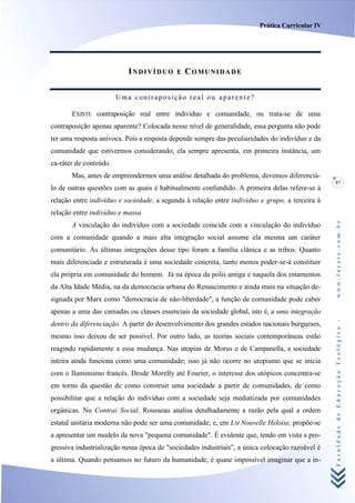 Prática Curricular IV




                           INDIVÍDUO        E   COMUNIDADE


                        Uma contraposição real ou aparente?

       EXISTE contraposição real entre indivíduo e comunidade, ou trata-se de uma
contraposição apenas aparente? Colocada nesse nível de generalidade, essa pergunta não pode
ter uma resposta unívoca. Pois a resposta depende sempre das peculiaridades do indivíduo e da
comunidade que estivermos considerando; ela sempre apresenta, em primeira instância, um
ca-ráter de conteúdo.
       Mas, antes de empreendermos uma análise detalhada do problema, devemos diferenciá-
                                                                                                  87
lo de outras questões com as quais é habitualmente confundido. A primeira delas refere-se à
relação entre indivíduo e sociedade, a segunda à relação entre indivíduo e grupo, a terceira à
relação entre indivíduo e massa.




                                                                                                  www.facete.com.br
       A vinculação do indivíduo com a sociedade coincide com a vinculação do indivíduo
com a comunidade quando a mais alta integração social assume ela mesma um caráter
comunitário. As últimas integrações desse tipo foram a família clânica e as tribos. Quanto
mais diferenciada e estruturada é uma sociedade concreta, tanto menos poder-se-á constituir
ela própria em comunidade do homem. Já na época da polis antiga e naquela dos estamentos
da Alta Idade Média, na da democracia urbana do Renascimento e ainda mais na situação de-
signada por Marx como "democracia de não-liberdade", a função de comunidade pode caber
apenas a uma das camadas ou classes essenciais da sociedade global, isto é, a uma integração


                                                                                                  Faculdade de Educação Teológica -
dentro da diferenciação. A partir do desenvolvimento dos grandes estados nacionais burgueses,
mesmo isso deixou de ser possível. Por outro lado, as teorias sociais contemporâneas estão
reagindo rapidamente a essa mudança. Nas utopias de Morus e de Campanella, a sociedade
inteira ainda funciona como uma comunidade; isso já não ocorre no utopismo que se inicia
com o Iluminismo francês. Desde Morelly até Fourier, o interesse dos utópicos concentra-se
em torno da questão de como construir uma sociedade a partir de comunidades, de como
possibilitar que a relação do indivíduo com a sociedade seja mediatizada por comunidades
orgânicas. No Contraí Social, Rousseau analisa detalhadamente a razão pela qual a ordem
estatal unitária moderna não pode ser uma comunidade; e, em LM Nouvelle Heloise, propõe-se
a apresentar um modelo da nova "pequena comunidade". É evidente que, tendo em vista a pro-
gressiva industrialização nessa época de "sociedades industriais", a única colocação razoável é
a última. Quando pensamos no futuro da humanidade, é quase impossível imaginar que a in-
 