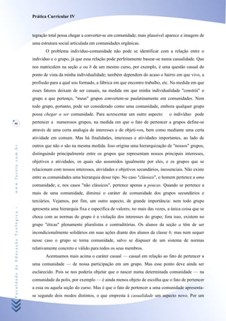 Prática Curricular IV



                                    tegração total possa chegar a converter-se em comunidade; mais plausível aparece a imagem de
                                    uma estrutura social articulada em comunidades orgânicas.
                                           O problema indivíduo-comunidade não pode se identificar com a relação entre o
                                    indivíduo e o grupo, já que essa relação pode perfeitamente basear-se numa casualidade. Que
                                    nos matriculem na seção a ou b de um mesmo curso, por exemplo, é uma questão casual do
                                    ponto de vista da minha individualidade; também dependem do acaso o bairro em que vivo, a
                                    profissão para a qual sou formado, a fábrica em que encontro trabalho, etc. Na medida em que
                                    esses fatores deixam de ser casuais, na medida em que minha individualidade "constrói" o
                                    grupo a que pertenço, "meus" grupos convertem-se paulatinamente em comunidades. Nem
                                    todo grupo, portanto, pode ser considerado como uma comunidade, embora qualquer grupo
                                    possa chegar a ser comunidade. Para acrescentar um outro aspecto:          o indivíduo pode
88                                  pertencer a numerosos grupos, na medida em que o fato de pertencer a grupos define-se
                                    através de uma certa analogia de interesses e de objeti-vos, bem como mediante uma certa
                                    atividade em comum. Mas há finalidades, interesses e atividades importantes, ao lado de
                                    outros que não o são na mesma medida. Isso origina uma hierarquização de "nossos" grupos,
www.facete.com.br




                                    distinguindo principalmente entre os grupos que representam nossos principais interesses,
                                    objetivos e atividades, os quais são assumidos igualmente por eles, e os grupos que se
                                    relacionam com nossos interesses, atividades e objetivos secundários, inessenciais. Não existe
                                    entre as comunidades uma hierarquia desse tipo. No caso "clássico", o homem pertence a uma
                                    comunidade; e, nos casos "não clássicos", pertence apenas a poucas. Quando se pertence a
                                    mais de uma comunidade, diminui o caráter de comunidade dos grupos secundários e
                                    terciários. Vejamos, por fim, um outro aspecto, de grande importância: nem todo grupo
Faculdade de Educação Teológica -




                                    apresenta uma hierarquia fixa e específica de valores; no mais das vezes, a única coisa que se
                                    choca com as normas do grupo é a violação dos interesses do grupo; fora isso, existem no
                                    grupo "éticas" plenamente pluralistas e contraditórias. Os alunos da seção a têm de ser
                                    incondicionalmente solidários em suas ações diante dos alunos da classe b; mas nem sequer
                                    nesse caso o grupo se torna comunidade, salvo se dispuser de um sistema de normas
                                    relativamente concreto e válido para todos os seus membros.
                                           Acentuamos mais acima o caráter casual — casual em relação ao fato de pertencer a
                                    uma comunidade — de nossa participação em um grupo. Mas esse ponto deve ainda ser
                                    esclarecido. Pois se nos poderia objetar que o nascer numa determinada comunidade — na
                                    comunidade da polis, por exemplo — é ainda menos objeto de escolha que o fato de pertencer
                                    a essa ou aquela seção do curso. Mas é que o fato de pertencer a uma comunidade apresenta-
                                    se segundo dois modos distintos, o que empresta à casualidade um aspecto novo. Por um
 