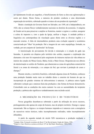 Prática Curricular IV



ser rapidamente levada aos engenhos, o beneficiamento do fumo se dava nas aglomerações e
assim por diante. Dessa forma, a natureza do produto conduzia a uma determinada
organização do território, sobretudo quando se tratava de um produto de exportação.3
          Desde a instalação do Governo Geral em Salvador, em 1549, até a Independência, em
1822, não se criaram fluxos verdadeiramente nacionais no domínio da economia. A máquina
de Estado servia para preservar e ampliar as fronteiras, manter o regime e a ordem, assegurar
a coleta de impostos e, com a ajuda da Igreja, unificar a língua. A unidade política e
linguística era contemporânea da vinculação quase direta entre as diversas regiões e o
mercado externo. A falta de intermediários produziu uma evolução espacial e econômica
caracterizada por "ilhas" de produção. Daí a imagem de um vasto arquipélago, formado, na
verdade, por um conjunto de "penínsulas" da Europa.                                                                  9
          A interiorização do povoamento foi devida à mineração e à criação de gado nas
fazendas. A pecuária era dispersa pelo território dos sertões, enquanto a exploração dos
diamantes e do ouro foi responsável pelo surgimento de inúmeros núcleos de vida urbana no




                                                                                                                 www.facete.com.br
interior dos estados de Minas Gerais, Bahia, Goiás e Mato Grosso. Despontavam nos albores
da interiorização os sertões do Nordeste, que abasteciam as zonas de agricultura comercial do
litoral e as zonas de mineração, e os campos do Sul, que serviam à produção de couro e
charque.4
          Durante séculos, o território brasileiro, sobretudo algumas áreas do Nordeste, conheceu
uma produção fundada muito mais no trabalho direto e concreto do homem do que na
incorporação de grandes sistemas de infra-estrutura à natureza. A pobreza estava ligada
sobretudo à seleção que a natureza fazia das produções e das formas de buscar domesticá-la.


                                                                                                                 Faculdade de Educação Teológica -
Coincidindo com as condições dos meios naturais 'ou com as sazonalidades da incipiente
produção, a pobreza não significava verdadeiramente uma exclusão social.


            A MECANIZAÇÃO DA P R O D U Ç Ã O E DO T E R R I T Ó R I O

          Novas geografias desenham-se sobretudo a partir da utilização de novos recursos,
prolongamentos não apenas do corpo do homem, mas do próprio território. Emerge o espaço
mecanizado. São as lógicas e os tempos humanos impondo-se à natureza com a emergência
de sucessivos meios técnicos, todos incompletamente realizados, todos incompletamente
difundidos.
          A partir da segunda metade do século XIX mecaniza-se a produção mediante a
3
    Furtado, Celso. Formação econômica do Brasil. 2a ed. Rio de Janeiro: Fundo de Cultura, 1959.
4
    Prado Jr., Caio. História econômica do Brasil. 23a ed. São Paulo: Brasiliense, 1980 [1945].
 