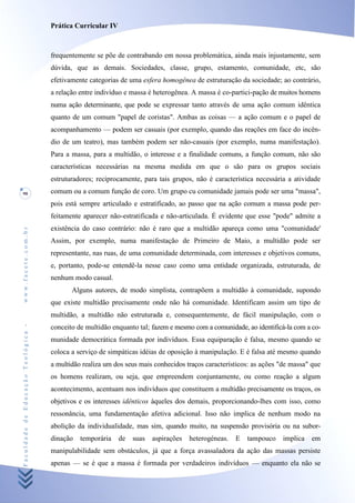 Prática Curricular IV



                                    frequentemente se põe de contrabando em nossa problemática, ainda mais injustamente, sem
                                    dúvida, que as demais. Sociedades, classe, grupo, estamento, comunidade, etc, são
                                    efetivamente categorias de uma esfera homogênea de estruturação da sociedade; ao contrário,
                                    a relação entre indivíduo e massa é heterogênea. A massa é co-partici-pação de muitos homens
                                    numa ação determinante, que pode se expressar tanto através de uma ação comum idêntica
                                    quanto de um comum "papel de coristas". Ambas as coisas — a ação comum e o papel de
                                    acompanhamento — podem ser casuais (por exemplo, quando das reações em face do incên-
                                    dio de um teatro), mas também podem ser não-casuais (por exemplo, numa manifestação).
                                    Para a massa, para a multidão, o interesse e a finalidade comuns, a função comum, não são
                                    características necessárias na mesma medida em que o são para os grupos sociais
                                    estruturadores; reciprocamente, para tais grupos, não é característica necessária a atividade
90                                  comum ou a comum função de coro. Um grupo cu comunidade jamais pode ser uma "massa",
                                    pois está sempre articulado e estratificado, ao passo que na ação comum a massa pode per-
                                    feitamente aparecer não-estratificada e não-articulada. É evidente que esse "pode" admite a
                                    existência do caso contrário: não é raro que a multidão apareça como uma "comunidade'
www.facete.com.br




                                    Assim, por exemplo, numa manifestação de Primeiro de Maio, a multidão pode ser
                                    representante, nas ruas, de uma comunidade determinada, com interesses e objetivos comuns,
                                    e, portanto, pode-se entendê-la nesse caso como uma entidade organizada, estruturada, de
                                    nenhum modo casual.
                                           Alguns autores, de modo simplista, contrapõem a multidão à comunidade, supondo
                                    que existe multidão precisamente onde não há comunidade. Identificam assim um tipo de
                                    multidão, a multidão não estruturada e, consequentemente, de fácil manipulação, com o
Faculdade de Educação Teológica -




                                    conceito de multidão enquanto tal; fazem e mesmo com a comunidade, ao identificá-la com a co-
                                    munidade democrática formada por indivíduos. Essa equiparação é falsa, mesmo quando se
                                    coloca a serviço de simpáticas idéias de oposição à manipulação. E é falsa até mesmo quando
                                    a multidão realiza um dos seus mais conhecidos traços característicos: as ações "de massa" que
                                    os homens realizam, ou seja, que empreendem conjuntamente, ou como reação a algum
                                    acontecimento, acentuam nos indivíduos que constituem a multidão precisamente os traços, os
                                    objetivos e os interesses idênticos àqueles dos demais, proporcionando-lhes com isso, como
                                    ressonância, uma fundamentação afetiva adicional. Isso não implica de nenhum modo na
                                    abolição da individualidade, mas sim, quando muito, na suspensão provisória ou na subor-
                                    dinação   temporária    de   suas   aspirações   heterogéneas.   E   tampouco   implica   em
                                    manipulabilidade sem obstáculos, já que a força avassaladora da ação das massas persiste
                                    apenas — se é que a massa é formada por verdadeiros indivíduos — enquanto ela não se
 