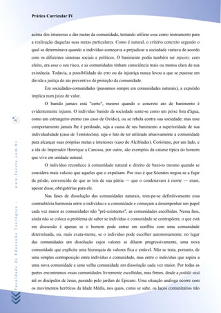 Prática Curricular IV



                                    acima dos interesses e das metas da comunidade, tentando utilizar essa como instrumento para
                                    a realização daquelas suas metas particulares. Como é natural, o critério concreto segundo o
                                    qual se determinava quando o indivíduo começava a prejudicar a sociedade variava de acordo
                                    com os diferentes sistemas sociais e políticos. O banimento podia também ser injusto; com
                                    efeito, era esse o seu risco, e as comunidades tinham consciência mais ou menos clara de sua
                                    existência. Todavia, a possibilidade do erro ou da injustiça nunca levou a que se pusesse em
                                    dúvida a justiça do ato preventivo de proteção da comunidade.
                                           Em sociedades-comunidades (pensamos sempre em comunidades naturais), a expulsão
                                    implica num juízo de valor.
                                           O banido jamais está "certo", mesmo quando o concreto ato de banimento é
                                    evidentemente injusto. O indivíduo banido da sociedade sente-se como um peixe fora d'água,
92                                  como um estrangeiro eterno (no caso de Ovídio), ou se rebela contra sua sociedade; mas esse
                                    comportamento jamais lhe é perdoado, seja a causa de seu banimento a superioridade de sua
                                    individualidade (caso de Temístocles), seja o fato de ter utilizado abusivamente a comunidade
                                    para alcançar suas próprias metas e interesses (caso de Alcibíades). Coriolano, por um lado, e
www.facete.com.br




                                    a ida do Imperador Henrique a Canossa, por outro, são exemplos da catarse típica do homem
                                    que vive em unidade natural.
                                           O indivíduo reconhece à comunidade natural o direito de bani-lo mesmo quando se
                                    considera mais valioso que aqueles que o expulsam. Por isso é que Sócrates negou-se a fugir
                                    da prisão, convencido de que as leis de sua pátria — que o condenavam à morte — eram,
                                    apesar disso, obrigatórias para ele.
                                           Nas fases de dissolução das comunidades naturais, rom-pe-se definitivamente essa
Faculdade de Educação Teológica -




                                    contraditória harmonia entre o indivíduo e a comunidade e começam a desempenhar um papel
                                    cada vez maior as comunidades não "pré-existentes", as comunidades escolhidas. Nessa fase,
                                    ainda não se coloca o problema de saber se indivíduo e comunidade se contrapõem; o que está
                                    em discussão é apenas se o homem pode entrar em conflito com uma comunidade
                                    determinada, ou, mais exata-mente, se o indivíduo pode escolher autonomamente, no lugar
                                    das comunidades em dissolução cujos valores se diluem progressivamente, uma nova
                                    comunidade que explicite uma hierarquia de valores fixa e estável. Não se trata, portanto, de
                                    uma simples contraposição entre indivíduo e comunidade, mas entre o indivíduo que aspira a
                                    uma nova comunidade e uma velha comunidade em dissolução cada vez maior. Por todas as
                                    partes encontramos essas comunidades livremente escolhidas, mas firmes, desde a poikilé stoá
                                    até os discípulos de Jesus, passado pelo jardim de Epicuro. Uma situação análoga ocorre com
                                    os movimentos heréticos da Idade Média, nos quais, como se sabe, os laços comunitários não
 