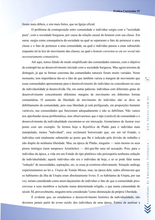 Prática Curricular IV



foram mais débeis, e sim mais fortes, que na Igreja oficial.
       O problema da contraposição entre comunidade e indivíduo surgiu com a "sociedade
pura", com a sociedade burguesa, por causa da relação casual do homem com sua classe. Em
suma: surgiu como consequência da sociedade na qual se separaram o fato de pertencer a uma
classe e o fato de pertencer a uma comunidade, na qual o indivíduo passou a estar submetido
enquanto tal às leis do movimento das classes, na qual o homem converteu-se em ser social não
necessariamente comunitário.
       Até aqui, temos falado de modo simplificado das comunidades naturais, com o objetivo
de contrapô-las ao desenvolvimento iniciado com a sociedade burguesa. Mas agora teremos de
distinguir, já que as formas concretas das comunidades naturais foram muito variadas. Neste
momento, tem importância tão-só o fato de que também variou a margem de movimento que              93
essas comunidades apresentaram para o desenvolvimento do indivíduo ou concederam no caso
da individualidade já desenvolvida. Ou, em outras palavras: indivíduos com diferentes graus de
desenvolvimento concentraram diferentes margens de movimento em diferentes formas




                                                                                                   www.facete.com.br
comunitárias. O aumento da liberdade de movimento do indivíduo não se deve ao
debilitamento da comunidade, pois essa liberdade já está prefigurada, em proporções bastante
variáveis, nas comunidades que funcionam adequadamente e não se debilitam. Não vamos
nos aprofundar nessa problemática, mas observaremos que o tipo (variável) de comunidade e o
desenvolvimento da individualidade encontram-se em intexação. Gostaríamos de ilustrar esse
ponto com um exemplo. Se lermos hoje a República de Platão para o indivíduo mais
manipulado, menos "individual", esse exclamará horrorizado que, em um tal Estado, o
indivíduo está totalmente submetido ao posto que lhe é indicado pela divisão do trabalho e


                                                                                                   Faculdade de Educação Teológica -
não dispõe de nenhuma liberdade. Mas, na época de Platão, ninguém — nem mesmo os seus
piores inimigos (nem tampouco Aristóteles) — diri-giu-lhe uma tal acusação. Pois, para o
indivíduo da época, a vida em um Estado de tipo platônico não pressuporia nenhuma redução
da individualidade; aquele indivíduo não era o indivíduo de hoje, e só se pode falar numa
"redução" de necessidades, aspirações, etc, se essas já existirem efetivamente. Situação análoga
experimentamos ao ler a Utopia de Tomás Morus; mas, na época dele, todos afirmavam que
os habitantes da ilha de Utopia eram absolutamente livres. E os habitantes de Utopia, por sua
vez, teriam considerado como amor-daçamento do indivíduo o fato de que a comunidade pres-
crevesse a seus membros a inclusão numa determinada religião, o que numa comunidade do
século XI, provavelmente, ninguém teria considerado "como diminuição da própria Uberdade.
       É evidente que, ao estudarmos o desenvolvimento histórico da individualidade, não
devemos jamais partir do termo médio dos indivíduos de uma época. Temos de analisar a
 