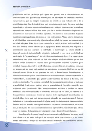 Prática Curricular IV



                                    possibilidade máxima produzida pela época em questão para o desenvolvimento da
                                    individualidade. Essa possibilidade máxima pode ser descoberta nos chamados indivíduos
                                    representativos, que são sempre excepcionais no sentido de que realizam até o fim a
                                    possibilidade dada. Essa distinção é tanto mais importante quanto maior for, numa sociedade
                                    determinada, a alienação, quanto mais radicalmente a essência humana estiver separada da
                                    existência dos homens médios. Por isso é que ela se revela sobremaneira importante ao
                                    estudarmos os indivíduos da sociedade capitalista. Na análise da individualidade burguesa,
                                    manifestam-se principalmente dois pontos de vista contraditórios. Alguns autores afirmam que
                                    a individualidade propriamente dita foi criada pela sociedade burguesa e que qualquer outra
                                    sociedade não pode deixar de ter como consequência a abolição dessa individualidade (é a
                                    tese dos liberais); outros opinam que a equiparação formal realizada pela burguesia, o
94                                  conformismo que isso acarretou e, sobretudo, a manipulação já teriam abolido o
                                    desenvolvimento da individualidade, a iniciativa individual, e, com ela, a possibilidade de
                                    explicitação de "grandes homens", de indivíduos verdadeiramente livres (é a concepção do
                                    romantismo). Para quem considere os fatos com atenção, resultará evidente que as duas
www.facete.com.br




                                    análises contêm elementos de verdade, ainda que em sentidos diferentes. É verdade que a
                                    sociedade burguesa desenvolveu a individualidade numa medida sem precedentes; isso pode
                                    ser comprovado do modo mais evidente se recordarmos o momento histórico em que tal
                                    desenvolvimento iniciou o seu processo, ou seja, o Renascimento. Posteriormente, a
                                    individualidade se enriqueceu com características inteiramente novas, como a subjetividade, a
                                    "interioridade", documentadas pelo grande desenvolvimento da música e da lírica, seus
                                    sensíveis sismógrafos. Tão-somente a sociedade burguesa poderia proporcionar ao indivíduo
Faculdade de Educação Teológica -




                                    a possibilidade de elevar-se a qualquer altura: a personalidade de Napoleão exemplifica sen-
                                    sivelmente essa circunstância. Mas, subsequentemente, revela-se a verdade da crítica
                                    romântica: essa mesma sociedade, ao subsumir o indivíduo sob sua classe, ao submetê-lo às
                                    leis econômicas como se essas fossem leis naturais, aboliu aquela grande possibilidade e fez
                                    dos indivíduos livres nada mais que escravos da alienação, até o ponto em que de facto os
                                    indivíduos se viram colocados num nível inferior àquele dos indivíduos de épocas anteriores.
                                    Durante o século passado, essa segunda tendência reforçou-se constantemente e, em nossos
                                    dias, a maior parte dos indivíduos representativos é representativa precisamente pelo fato de
                                    negar seu mundo e de buscar uma nova perspectiva para o desenvolvimento humano.
                                           A configuração do mundo burguês acarretou uma alteração básica da hierarquia moral
                                    dos valores — e, de modo mais geral, da hierarquia social dos mesmos — e, ao mesmo
                                    tempo, transformou a relação do indivíduo com essa hierarquia. Nas comunidades naturais,
 