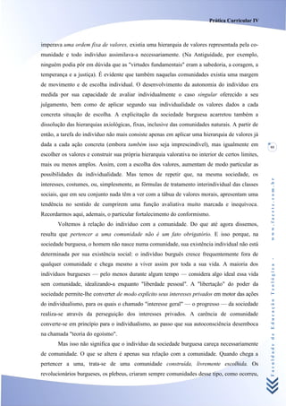 Prática Curricular IV



imperava uma ordem fixa de valores, existia uma hierarquia de valores representada pela co-
munidade e todo indivíduo assimilava-a necessariamente. (Na Antiguidade, por exemplo,
ninguém podia pôr em dúvida que as "virtudes fundamentais" eram a sabedoria, a coragem, a
temperança e a justiça). É evidente que também naquelas comunidades existia uma margem
de movimento e de escolha individual. O desenvolvimento da autonomia do indivíduo era
medida por sua capacidade de avaliar individualmente o caso singular oferecido a seu
julgamento, bem como de aplicar segundo sua individualidade os valores dados a cada
concreta situação de escolha. A explicitação da sociedade burguesa acarretou também a
dissolução das hierarquias axiológicas, fixas, inclusive das comunidades naturais. A partir de
então, a tarefa do indivíduo não mais consiste apenas em aplicar uma hierarquia de valores já
dada a cada ação concreta (embora também isso seja imprescindível), mas igualmente em              95
escolher os valores e construir sua própria hierarquia valorativa no interior de certos limites,
mais ou menos amplos. Assim, com a escolha dos valores, aumentam de modo particular as
possibilidades da individualidade. Mas temos de repetir que, na mesma sociedade, os




                                                                                                   www.facete.com.br
interesses, costumes, ou, simplesmente, as fórmulas de tratamento interindividual das classes
sociais, que em seu conjunto nada têm a ver com a tábua de valores morais, apresentam uma
tendência no sentido de cumprirem uma função avaliativa muito marcada e inequívoca.
Recordarmos aqui, ademais, o particular fortalecimento do conformismo.
       Voltemos à relação do indivíduo com a comunidade. Do que até agora dissemos,
resulta que pertencer a uma comunidade não é um fato obrigatório. E isso porque, na
sociedade burguesa, o homem não nasce numa comunidade, sua existência individual não está
determinada por sua existência social: o indivíduo burguês cresce frequentemente fora de


                                                                                                   Faculdade de Educação Teológica -
qualquer comunidade e chega mesmo a viver assim por toda a sua vida. A maioria dos
indivíduos burgueses — pelo menos durante algum tempo — considera algo ideal essa vida
sem comunidade, idealizando-a enquanto "liberdade pessoal". A "libertação" do poder da
sociedade permite-lhe converter de modo explícito seus interesses privados em motor das ações
do individualismo, para os quais o chamado "interesse geral" — o progresso — da sociedade
realiza-se através da perseguição dos interesses privados. A carência de comunidade
converte-se em princípio para o individualismo, ao passo que sua autoconsciência desemboca
na chamada "teoria do egoísmo".
       Mas isso não significa que o indivíduo da sociedade burguesa careça necessariamente
de comunidade. O que se altera é apenas sua relação com a comunidade. Quando chega a
pertencer a uma, trata-se de uma comunidade construída, livremente escolhida. Os
revolucionários burgueses, os plebeus, criaram sempre comunidades desse tipo, como ocorreu,
 