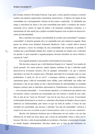 Prática Curricular IV



                                    por exemplo, durante a Revolução Francesa. Logo após, a classe operária começou a construir
                                    também suas próprias organizações comunitárias independentes. O objetivo da criação de tais
                                    comunidades era o prosseguimento vitorioso da luta contra a exploração. O trabalhador que
                                    atinge a consciência de classe e cria uma comunidade para abolir a existência das classes,
                                    colocando novos valores no lugar da ordem e da hierarquia axiológicas existentes, é o
                                    representante de tudo aquilo que a própria sociedade burguesa criou no plano do desenvolvi-
                                    mento da individualidade.
                                           Mas o indivíduo tem sempre a possibilidade de escolher uma comunidade? E qualquer
                                    comunidade? A primeira pergunta deve ser respondida com uma inequívoca negação. Basta
                                    pensar em artistas como Schubert, Schumann, Beethoven. Todo o mundo afetivo musical
                                    deles apresenta a marca da nostalgia de uma comunidade não encontrada ou perdida. Ê
96                                  evidente que a possibilidade aludida deve sempre ser analisada em relação com o indivíduo
                                    em questão. E, para responder à segunda pergunta, devemos introduzir em nossa reflexão o
                                    conceito de "valor".
                                           Essa segunda pergunta é uma questão central própria de nossa época.
www.facete.com.br




                                           Não devemos esquecer que o individualismo burguês já se "esgotara" nos meados do
                                    século passado. Em outras palavras: aquela ingênua confiança de que o indivíduo podia
                                    desenvolver-se livremente inclusive fora de qualquer comunidade e de que o interesse
                                    individual é um bom fio condutor para a liberdade individual foi-se tornando cada vez mais
                                    problemática. A partir do "fin de siècle", o desespero substitui a segurança: o indivíduo
                                    experimenta agora a falta de comunidade como solidão, como infelicidade. Isso reflete sub-
                                    jetivamente o fato de que chegou ao fim o desenvolvimento da individualidade na sociedade
Faculdade de Educação Teológica -




                                    burguesa, inclusive para os indivíduos representativos. Paralelamente a isso, desenvolvem-se
                                    — com crescente intensidade — os movimentos operários; e os intelectuais que aderem a tais
                                    movimentos voltam a encontrar nas comunidades que eles formam o sentido de suas vidas.
                                    Não se trata de um "medo da liberdade", mas sim de uma busca da mesma. O movimento
                                    revolucionário florescente-te no século xx, sobretudo a Revolução de Outubro, deixou marcas
                                    indeléveis na intelectualidade, pelo menos no que ela tinha de melhor. A busca de uma
                                    atividade em comunidade, que elevasse o indivíduo "nas asas da comunidade", somou-se à
                                    exigência de uma nova sociedade na qual o homem pudesse voltar a ser um ente comunitário.
                                           Decerto, três fenômenos históricos que se diferenciam em seu caráter e em seu tipo
                                    influíram de tal modo em nossa época, que a busca da comunidade voltou a sofrer um re-
                                    trocesso. São eles: o culto da personalidade no socialismo; o fascismo; a manipulação de grupo
                                    no mundo burguês contemporâneo. Devemos repetir que se trata de três fenómenos in-
 