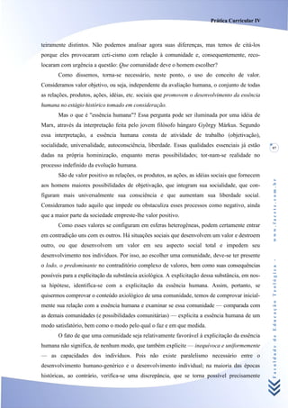 Prática Curricular IV



teiramente distintos. Não podemos analisar agora suas diferenças, mas temos de citá-los
porque eles provocaram ceti-cismo com relação à comunidade e, consequentemente, reco-
locaram com urgência a questão: Que comunidade deve o homem escolher?
       Como dissemos, torna-se necessário, neste ponto, o uso do conceito de valor.
Consideramos valor objetivo, ou seja, independente da avaliação humana, o conjunto de todas
as relações, produtos, ações, idéias, etc. sociais que promovem o desenvolvimento da essência
humana no estágio histórico tomado em consideração.
       Mas o que é "essência humana"? Essa pergunta pode ser iluminada por uma idéia de
Marx, através da interpretação feita pelo jovem filósofo húngaro Gyõrgy Márkus. Segundo
essa interpretação, a essência humana consta de atividade de trabalho (objetivação),
socialidade, universalidade, autoconsciência, liberdade. Essas qualidades essenciais já estão      97
dadas na própria hominização, enquanto meras possibilidades; tor-nam-se realidade no
processo indefinido da evolução humana.
       São de valor positivo as relações, os produtos, as ações, as idéias sociais que fornecem




                                                                                                   www.facete.com.br
aos homens maiores possibilidades de objetivação, que integram sua socialidade, que con-
figuram mais universalmente sua consciência e que aumentam sua liberdade social.
Consideramos tudo aquilo que impede ou obstaculiza esses processos como negativo, ainda
que a maior parte da sociedade empreste-lhe valor positivo.
       Como esses valores se configuram em esferas heterogêneas, podem certamente entrar
em contradição uns com es outros. Há situações sociais que desenvolvem um valor e destroem
outro, ou que desenvolvem um valor em seu aspecto social total e impedem seu
desenvolvimento nos indivíduos. Por isso, ao escolher uma comunidade, deve-se ter presente


                                                                                                   Faculdade de Educação Teológica -
o lodo, o predominante no contraditório complexo de valores, bem como suas consequências
possíveis para a explicitação da substância axiológica. A explicitação dessa substância, em nos-
sa hipótese, identifica-se com a explicitação da essência humana. Assim, portanto, se
quisermos comprovar o conteúdo axiológico de uma comunidade, temos de comprovar inicial-
mente sua relação com a essência humana e examinar se essa comunidade — comparada com
as demais comunidades (e possibilidades comunitárias) — explicita a essência humana de um
modo satisfatório, bem como o modo pelo qual o faz e em que medida.
       O fato de que uma comunidade seja relativamente favorável à explicitação da essência
humana não significa, de nenhum modo, que também explicite — inequívoca e uniformemente
— as capacidades dos indivíduos. Pois não existe paralelismo necessário entre o
desenvolvimento humano-genérico e o desenvolvimento individual; na maioria das épocas
históricas, ao contrário, verifica-se uma discrepância, que se torna possível precisamente
 