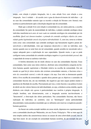 Prática Curricular IV



tempo, com relação à própria integração, isto é, uma atitude livre com relação a essa
integração. Isso é verdade — de acordo com o grau de desenvolvimento do indivíduo — já
no caso das comunidades naturais (que se recorde a relação de Sócrates com Atenas); mas
acentua-se particularmente após a dissolução daquele tipo de comunidade.
       Dado que a atitude livre com relação à comunidade (ou, em outras palavras, a escolha
da comunidade) faz parte da essencialidade do indivíduo, o próprio conteúdo axiológico desse
indivíduo manifestar-se-á antes de mais nada no conteúdo axiológico da comunidade por ele
escolhida. Quod erat demons-trandum: o primado do conteúdo axiológico objetivo da comu-
nidade ganha legitimidade através da própria individualidade. E, com isso, torna-se evidente
outra coisa: uma comunidade cujo conteúdo axiológico seja basicamente negativo jamais de-
senvolverá a individualidade, visto que tampouco desenvolve o valor no indivíduo, nem             99
mesmo quando esse se sente bem em tal comunidade, quando acredita ter encontrado nela o
espaço adequado para a explicitação de suas capacidades. Quando muito, o que se pode
configurar numa comunidade de conteúdo axiológico negativo é a particularidade pessoal, não




                                                                                                  www.facete.com.br
a capacidade de tornar-se autêntico indivíduo.
       A história demonstra isso de modo clássico no caso das comunidades fascistas. Essas
comunidades, bem como seus mitos relativos, aboliram uma extraordinária conquista da his-
tória humana quando suprimiram a liberdade relativa na escolha da comunidade. Em um
mundo no qual há já vários séculos não existiam comunidades naturais, o fascismo criou o
mito da comunidade natural, o mito do sangue e da raça. Esse mito se desmascara quando
abole a livre escolha da comunidade e quando deixa patente que os objetivos e conteúdos da
comunidade fascista são, em sua totalidade, tão negativos que nem sequer podem manter a


                                                                                                  Faculdade de Educação Teológica -
aparência da liberdade de escolha. Precisamente por isso, o mito fascista e sua prática tiveram
de abolir um dos valores básicos da individualidade, ou seja, a distância acima aludida, aquela
distância com relação não apenas à particularidade mas também à própria integração. A
relação imediata, sem distanciamento, com a integração acarreta inevitavelmente o
"descontrole", a ilimi-tação dos afetos particulares. Nas comunidades fascistas, não houve
realização do indivíduo; ao contrário, esse se "desintegrou" numa particularidade
descontrolada e numa pseudoco-munidade que se submeteu sem reservas a exigências pseudo-
humano-genéricas.
       Ao buscar um contra-exemplo também em nosso século, deparamo-nos espontaneamente
com a comunidade descrita por Makarenko, em seu Poema Pedagógico. Não se trata aqui de
uma simples análise das características únicas ou casuais de uma coletividade juvenil, mas de
algo bem maior: de um exemplo de comunidade humana socialista, de um exemplo das pos-
 