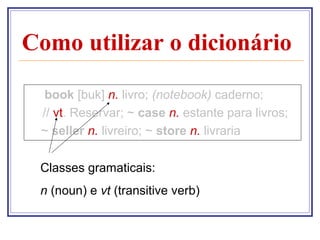 Como utilizar o dicionário

  book [buk] n. livro; (notebook) caderno;
 // vt. Reservar; ~ case n. estante para livros;
 ~ seller n. livreiro; ~ store n. livraria

 Classes gramaticais:
 n (noun) e vt (transitive verb)
 