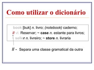 Como utilizar o dicionário

  book [buk] n. livro; (notebook) caderno;
 // vt. Reservar; ~ case n. estante para livros;
 ~ seller n. livreiro; ~ store n. livraria


 // - Separa uma classe gramatical da outra
 