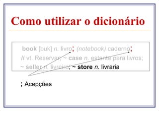 Como utilizar o dicionário

  book [buk] n. livro; (notebook) caderno;
 // vt. Reservar; ~ case n. estante para livros;
 ~ seller n. livreiro; ~ store n. livraria

 ; Acepções
 