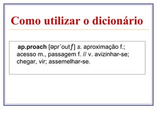 Como utilizar o dicionário

 ap.proach [əpr´outƒ] s. aproximação f.;
 acesso m., passagem f. // v. avizinhar-se;
 chegar, vir; assemelhar-se.
 