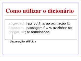 Como utilizar o dicionário
 ap.proach [əpr´outƒ] s. aproximação f.;
 acesso m., passagem f. // v. avizinhar-se;
 chegar, vir; assemelhar-se.

 Separação silábica
 