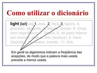 Como utilizar o dicionário
 light [lait] adj.1. leve. 2. fácil. 3. ligeiro. 4.
 gracioso, elegante. 5. alegre, jocoso. 6. trivial,
 sem importância. 7. frívolo. 8. de peso inferior
 (ao normal), leve ou fino (tecidos). 9. fraco
 (bebidas). 10. suave, brando. 11. fofo.

 Em geral os algarismos indicam a freqüência das
 acepções, de modo que a palavra mais usada
 precede a menos usada.
 