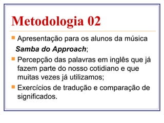 Metodologia 02
 Apresentação para os alunos da música
 Samba do Approach;
 Percepção das palavras em inglês que já
  fazem parte do nosso cotidiano e que
  muitas vezes já utilizamos;
 Exercícios de tradução e comparação de
  significados.
 