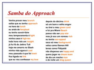 Samba do Approach
Venha provar meu brunch        depois do décimo drink
saiba que eu tenho approach    só um bom e velho engov
na hora do lunch               eu tirei o meu green card
eu ando de ferryboat           e fui pra Miami Beach
eu tenho savoir-faire          posso não ser pop star
meu temperamento é light       mas já sou um noveau rich
minha casa é high-tec          eu tenho sex-appeal
toda hora rola um insight      saca só meu background
já fui fã do Jethro Tull       veloz como Damon Hill
hoje me amarro no Slash        tenaz como Fittipaldi
minha vida agora é cool        não dispenso um happy end
meu passado é que foi trash    quero jogar no dream team
fica ligada no link            de dia um macho man
que eu vou confessar my love   e de noite um drag queen
 
