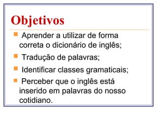 Objetivos
 Aprender a utilizar de forma
    correta o dicionário de inglês;
 Tradução de palavras;
 Identificar classes gramaticais;
    Perceber que o inglês está
    inserido em palavras do nosso
    cotidiano.
 