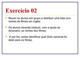 Exercício 02
   Reunir os alunos em grupo e distribuir uma lista com
    nomes de filmes em inglês;

   Os alunos deverão traduzir, com a ajuda do
    dicionário, os nomes dos filmes;

    E por fim, tentar identificar qual título nacional foi
    dado para os filmes.
 