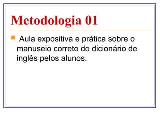 Metodologia 01
 Aula expositiva e prática sobre o
 manuseio correto do dicionário de
 inglês pelos alunos.
 