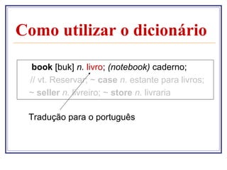 Como utilizar o dicionário

  book [buk] n. livro; (notebook) caderno;
 // vt. Reservar; ~ case n. estante para livros;
 ~ seller n. livreiro; ~ store n. livraria

 Tradução para o português
 