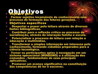 Objetivos   Objetivo geral   _Formar sujeitos incansáveis do conhecimento num processo de formação das futuras gerações.  Objetivos específicos   _ Despertar o prazer pela leitura através de diversas fontes bibliográficas.  _ Contribuir para a reflexão crítica no processo de socialização, através da interação família e escola.  _ Potencializar o processo de leitura com relação a educação e multimídias.  _ Transformar a simples informação em interesse pelo conhecimento, formando cidadãos preparados para a ciência tecnológica.  _Tornar os participantes aptos à navegação em um sistema operacional (WINDOWS) e á utilização dos comandos , fundamentais de seus principais aplicativos. _ Promover um avanço significativo na constituição das competências de ler e escrever. 