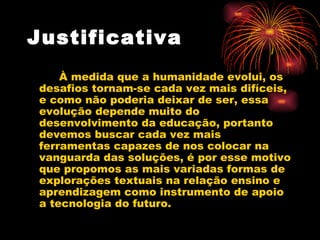Justificativa   À medida que a humanidade evolui, os desafios tornam-se cada vez mais difíceis, e como não poderia deixar de ser, essa evolução depende muito do desenvolvimento da educação, portanto devemos buscar cada vez mais ferramentas capazes de nos colocar na vanguarda das soluções, é por esse motivo que propomos as mais variadas formas de explorações textuais na relação ensino e aprendizagem como instrumento de apoio a tecnologia do futuro.  