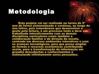 Metodologia   Este projeto vai ser realizado na turma do 5º ano de forma sistematizada e contínua, ao longo do ano letivo, pois entendemos que desenvolver o gosto pela leitura, é um processo lento e deve ser trabalhado interativamente com as demais disciplinas curriculares como também a colaboração familiar e da direção da escola, centrado em diversos ambientes interativos e com os avanços tecnológicos, para que possa ampliar as formas e recursos econômicos contribuindo assim, para a transformação da informação em grandes descobertas e conhecimentos e estimulando infinitamente seres pensantes.  