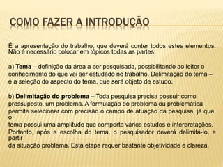 COMO FAZER A INTRODUÇÃO
É a apresentação do trabalho, que deverá conter todos estes elementos.
Não é necessário colocar em tópicos todas as partes.
a) Tema – definição da área a ser pesquisada, possibilitando ao leitor o
conhecimento do que vai ser estudado no trabalho. Delimitação do tema –
é a seleção do aspecto do tema, que será objeto de estudo.
b) Delimitação do problema – Toda pesquisa precisa possuir como
pressuposto, um problema. A formulação do problema ou problemática
permite selecionar com precisão o campo de atuação da pesquisa, já que,
o
tema possui uma amplitude que comporta vários estudos e interpretações.
Portanto, após a escolha do tema, o pesquisador deverá delimitá-lo, a
partir
da situação problema. Esta etapa requer bastante objetividade e clareza.
 