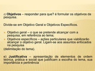 d) Objetivos – responder para que? é formular os objetivos da
pesquisa.
Divide-se em Objetivo Geral e Objetivos Específicos.
 Objetivo geral – o que se pretende alcançar com a
pesquisa, em referência ao tema;
 Objetivos específicos – ações particulares que viabilizarão
alcançar o objetivo geral. Ligam-se aos assuntos enfocados
na pesquisa
(delimitação do tema).
e) Justificativa – apresentação de elementos de ordem
teórica, prática e social que justificam a escolha do tema, sua
importância e pertinência
 