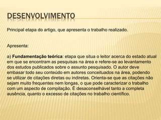 DESENVOLVIMENTO
Principal etapa do artigo, que apresenta o trabalho realizado.
Apresenta:
a) Fundamentação teórica: etapa que situa o leitor acerca do estado atual
em que se encontram as pesquisas na área e refere-se ao levantamento
dos estudos publicados sobre o assunto pesquisado. O autor deve
embasar todo seu conteúdo em autores conceituados na área, podendo
se utilizar de citações diretas ou indiretas. Orienta-se que as citações não
sejam muito frequentes nem longas, o que pode caracterizar o trabalho
com um aspecto de compilação. É desaconselhável tanto a completa
ausência, quanto o excesso de citações no trabalho científico.
 