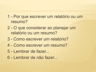1 - Por que escrever um relatório ou um
resumo?
2 - O que considerar ao planejar um
relatório ou um resumo?
3 - Como escrever um relatório?
4 - Como escrever um resumo?
5 - Lembrar de fazer...
6 - Lembrar de não fazer...
 