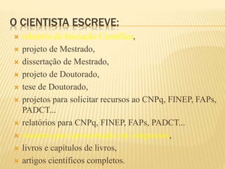 O CIENTISTA ESCREVE:
 relatório de Iniciação Científica,
 projeto de Mestrado,
 dissertação de Mestrado,
 projeto de Doutorado,
 tese de Doutorado,
 projetos para solicitar recursos ao CNPq, FINEP, FAPs,
PADCT...
 relatórios para CNPq, FINEP, FAPs, PADCT...
 resumos para apresentação em congressos,
 livros e capítulos de livros,
 artigos científicos completos.
 