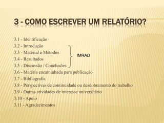 3 - COMO ESCREVER UM RELATÓRIO?
3.1 - Identificação
3.2 - Introdução
3.3 - Material e Métodos
3.4 - Resultados
3.5 - Discussão / Conclusões
3.6 - Matéria encaminhada para publicação
3.7 - Bibliografia
3.8 - Perspectivas de continuidade ou desdobramento do trabalho
3.9 - Outras atividades de interesse universitário
3.10 - Apoio
3.11 - Agradecimentos
IMRAD
 