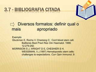 3.7 - BIBLIOGRAFIA CITADA
Exemplos
Gluckman E, Rocha V, Chastang C: Cord blood stem cell.
Baillieres Best Pract Res Clin Haematol. 1999;
12:279-292.
MORRISON S J, WRIGHT D E, CHESHIER S H,
WEISSMAN, I L (1997) Hematopoietic stem cells:
challenges to expectations. Curr Opin Immunol, 9:
216-221.
Diversos formatos: definir qual o
mais apropriado
 