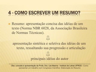 4 - COMO ESCREVER UM RESUMO?
 Resumo: apresentação concisa das idéias de um
texto (Norma NBR 6028, da Associação Brasileira
de Normas Técnicas).
apresentação sintética e seletiva das idéias de um
texto, ressaltando sua progressão e articulação
principais idéias do autor
Obs: consulta à apresentação da Profa. Dra. Léa Masina - Instituto de Letras UFRGS - Como
apresentar um trabalho num Congresso Científico: Elaboração do Resumo
 