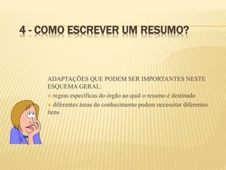 4 - COMO ESCREVER UM RESUMO?
ADAPTAÇÕES QUE PODEM SER IMPORTANTES NESTE
ESQUEMA GERAL:
 regras específicas do órgão ao qual o resumo é destinado
 diferentes áreas do conhecimento podem necessitar diferentes
ítens
 