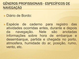 GÊNEROS PROFISSIONAIS - ESPECÍFICOS DE
NAVEGAÇÃO
 Diário de Bordo:
 Espécie de caderno para registro das
atividades ocorridas antes, durante e depois
da navegação. Nele são anotadas
informações sobre hora de embarque e
desembarque, partida e chegada no porto,
atmosfera, humidade do ar, posição, rumo,
vento, etc.
 
